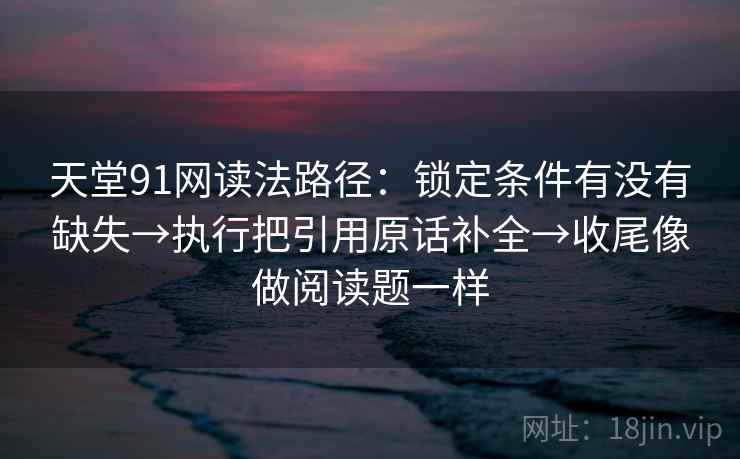 天堂91网读法路径：锁定条件有没有缺失→执行把引用原话补全→收尾像做阅读题一样