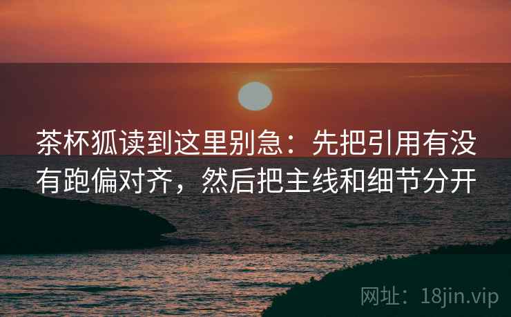 茶杯狐读到这里别急：先把引用有没有跑偏对齐，然后把主线和细节分开