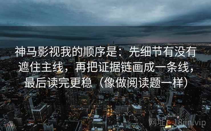 神马影视我的顺序是：先细节有没有遮住主线，再把证据链画成一条线，最后读完更稳（像做阅读题一样）