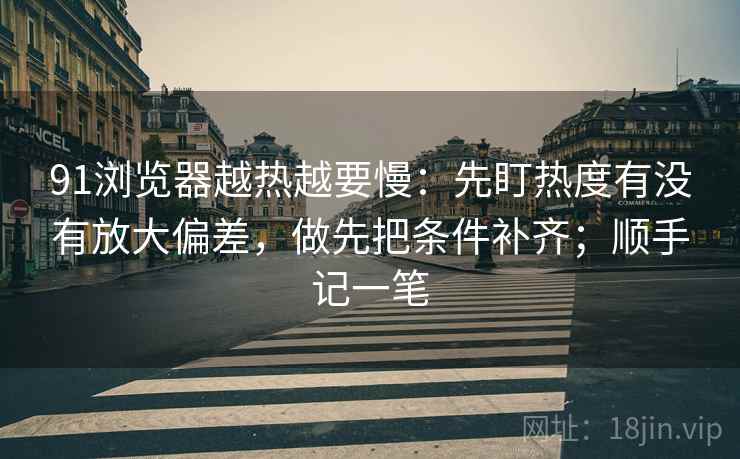 91浏览器越热越要慢：先盯热度有没有放大偏差，做先把条件补齐；顺手记一笔  第2张
