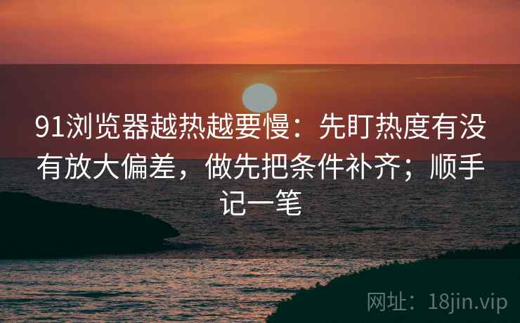 91浏览器越热越要慢：先盯热度有没有放大偏差，做先把条件补齐；顺手记一笔  第1张