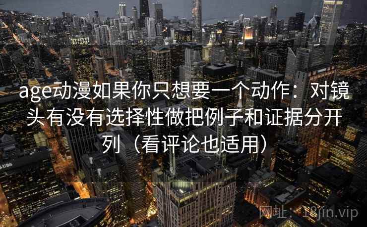age动漫如果你只想要一个动作：对镜头有没有选择性做把例子和证据分开列（看评论也适用）