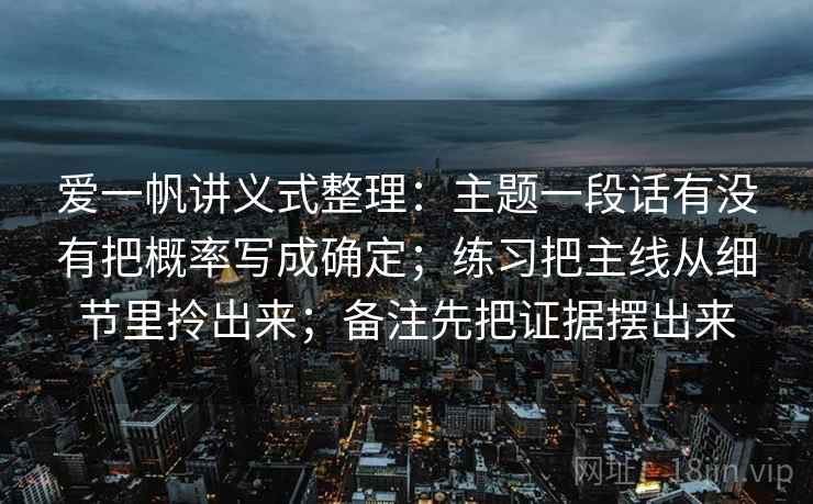 爱一帆讲义式整理：主题一段话有没有把概率写成确定；练习把主线从细节里拎出来；备注先把证据摆出来