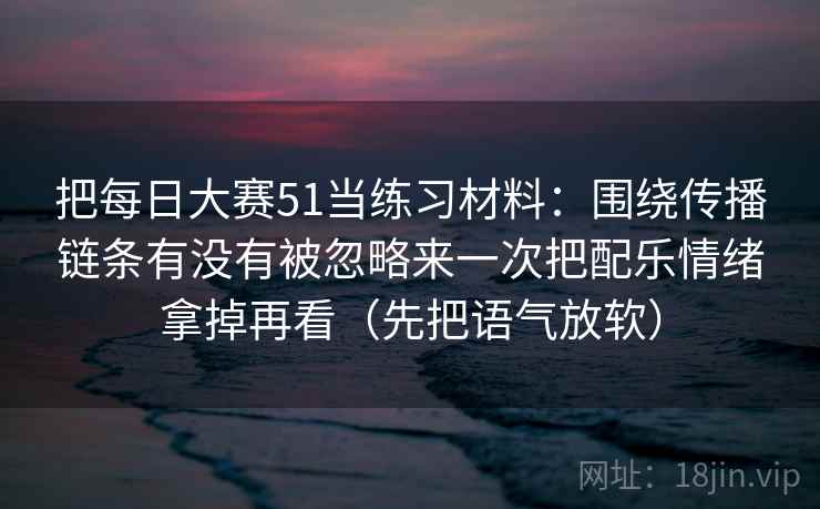 把每日大赛51当练习材料:围绕传播链条有没有被忽略来一次把配乐情绪拿掉再看(先把语气放软)