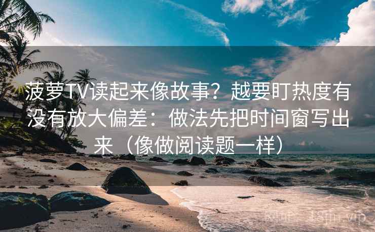 菠萝TV读起来像故事？越要盯热度有没有放大偏差：做法先把时间窗写出来（像做阅读题一样）