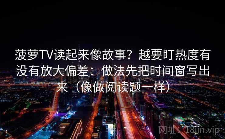 菠萝TV读起来像故事？越要盯热度有没有放大偏差：做法先把时间窗写出来（像做阅读题一样）