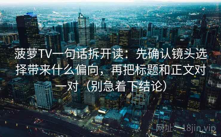 菠萝TV一句话拆开读：先确认镜头选择带来什么偏向，再把标题和正文对一对（别急着下结论）