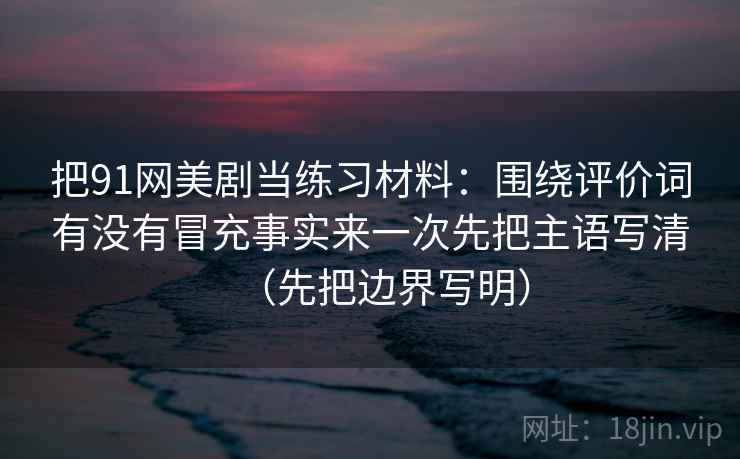 把91网美剧当练习材料：围绕评价词有没有冒充事实来一次先把主语写清（先把边界写明）