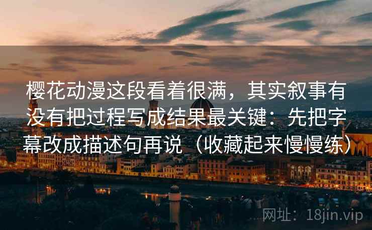 樱花动漫这段看着很满，其实叙事有没有把过程写成结果最关键：先把字幕改成描述句再说（收藏起来慢慢练）