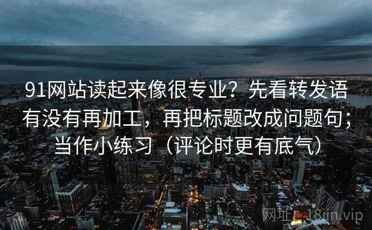 91网站读起来像很专业?先看转发语有没有再加工,再把标题改成问题句;当作小练习(评论时更有底气)