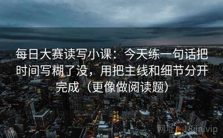 每日大赛读写小课:今天练一句话把时间写糊了没,用把主线和细节分开完成(更像做阅读题)