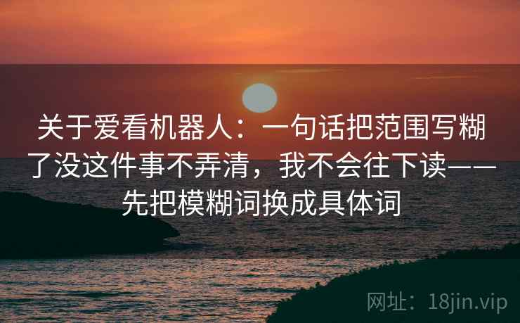 关于爱看机器人：一句话把范围写糊了没这件事不弄清，我不会往下读——先把模糊词换成具体词