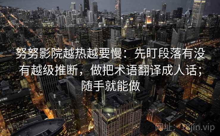 努努影院越热越要慢:先盯段落有没有越级推断,做把术语翻译成人话;随手就能做 努努影院越热越要慢:先盯段落有没有越级推断,做把术语翻译成人话;随手就能做